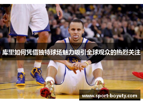 库里如何凭借独特球场魅力吸引全球观众的热烈关注