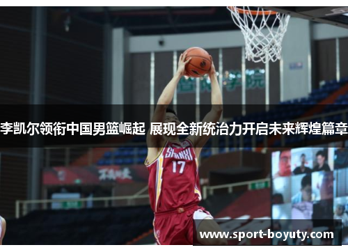 李凯尔领衔中国男篮崛起 展现全新统治力开启未来辉煌篇章