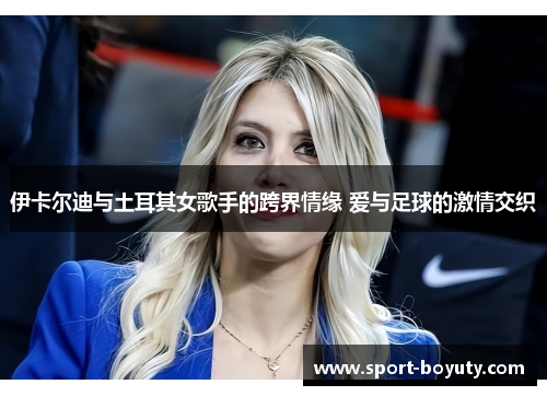 伊卡尔迪与土耳其女歌手的跨界情缘 爱与足球的激情交织
