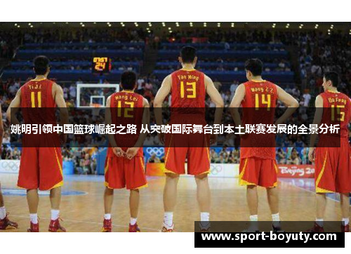 姚明引领中国篮球崛起之路 从突破国际舞台到本土联赛发展的全景分析