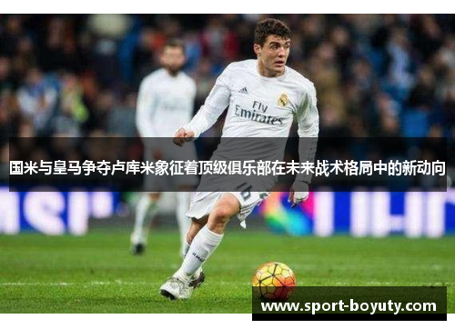 国米与皇马争夺卢库米象征着顶级俱乐部在未来战术格局中的新动向