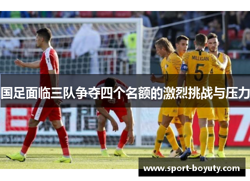 国足面临三队争夺四个名额的激烈挑战与压力