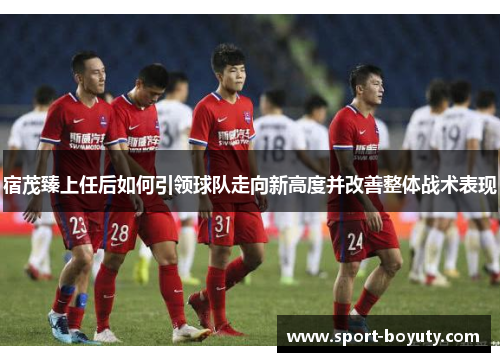 宿茂臻上任后如何引领球队走向新高度并改善整体战术表现