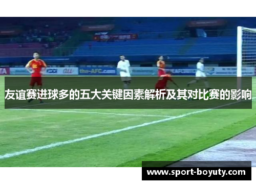 友谊赛进球多的五大关键因素解析及其对比赛的影响
